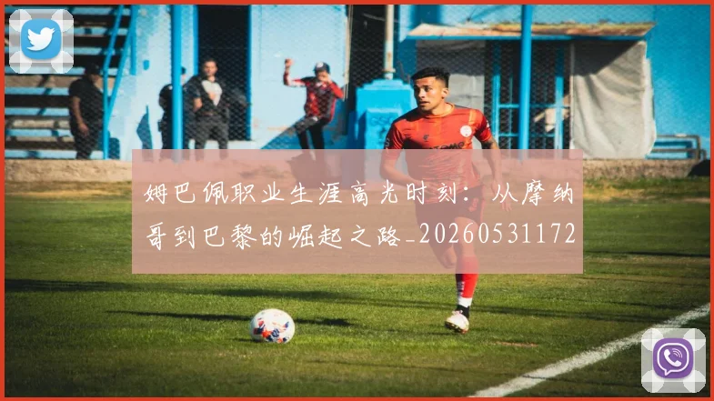 姆巴佩职业生涯高光时刻：从摩纳哥到巴黎的崛起之路_20260531172634