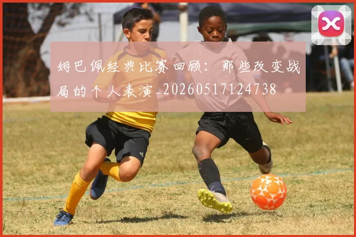 姆巴佩经典比赛回顾：那些改变战局的个人表演_20260517124738