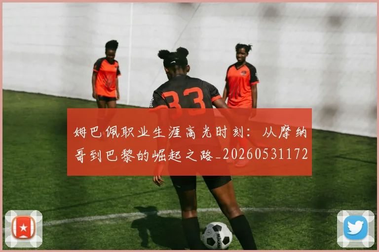 姆巴佩职业生涯高光时刻:从摩纳哥到巴黎的崛起之路_20260531172634