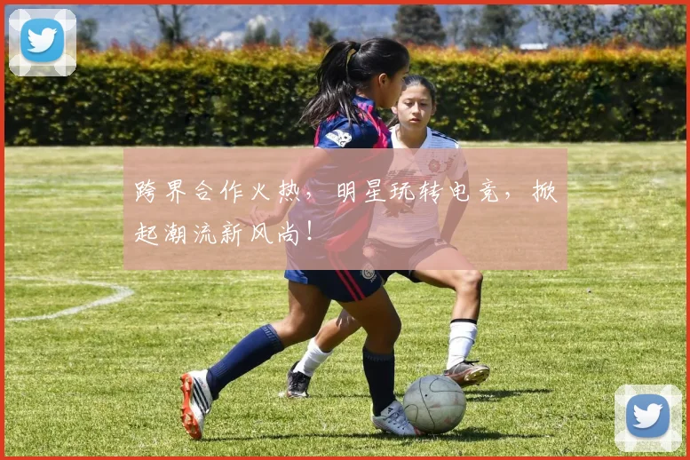 跨界合作火热,明星玩转电竞,掀起潮流新风尚!