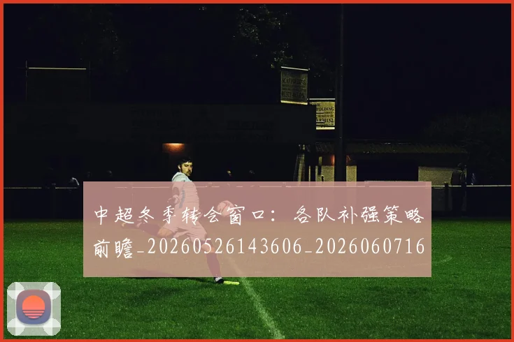 中超冬季转会窗口:各队补强策略前瞻_20260526143606_20260607160724