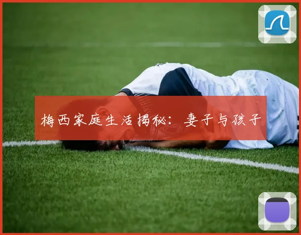 梅西家庭生活揭秘:妻子与孩子