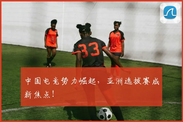 中国电竞势力崛起，亚洲选拔赛成新焦点！