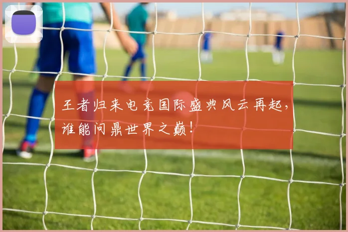 王者归来电竞国际盛典风云再起，谁能问鼎世界之巅！