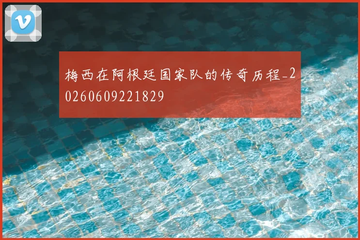 梅西在阿根廷国家队的传奇历程_20260609221829