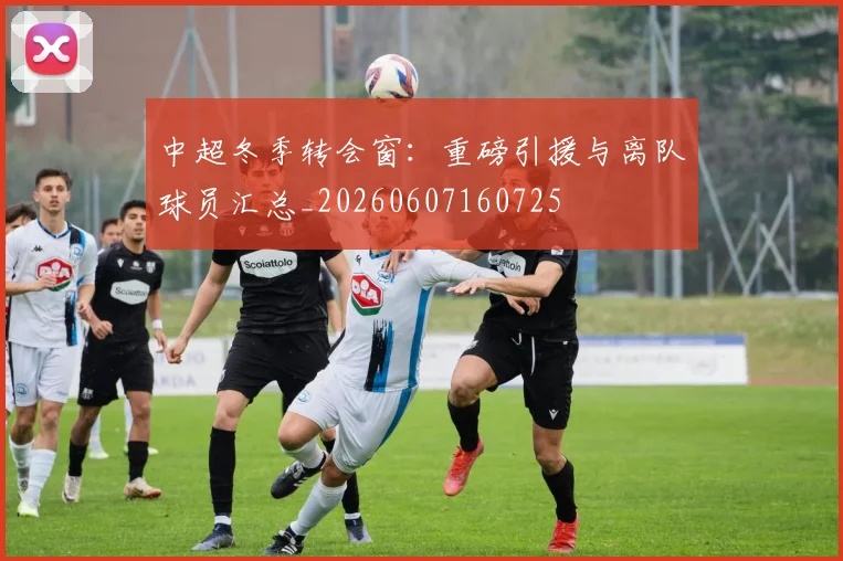 中超冬季转会窗:重磅引援与离队球员汇总_20260607160725