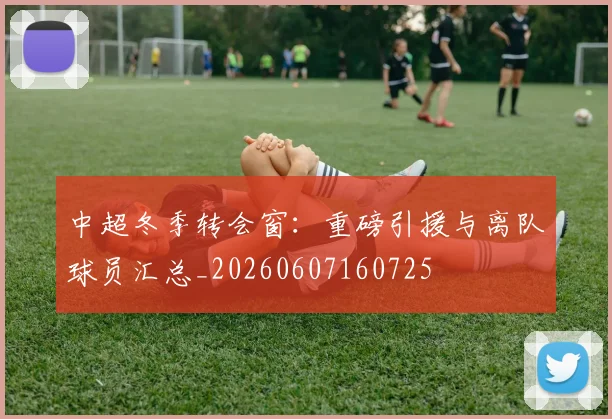 中超冬季转会窗:重磅引援与离队球员汇总_20260607160725
