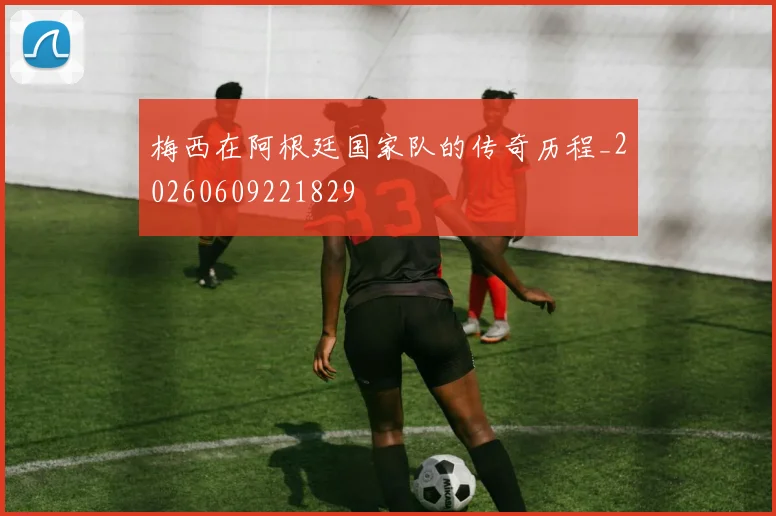 梅西在阿根廷国家队的传奇历程_20260609221829